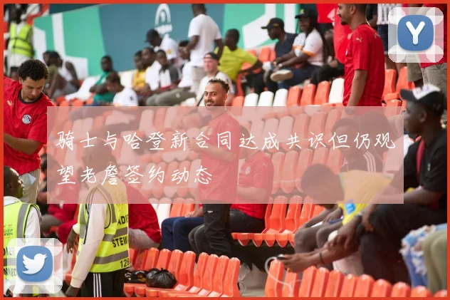 骑士与哈登新合同达成共识但仍观望老詹签约动态