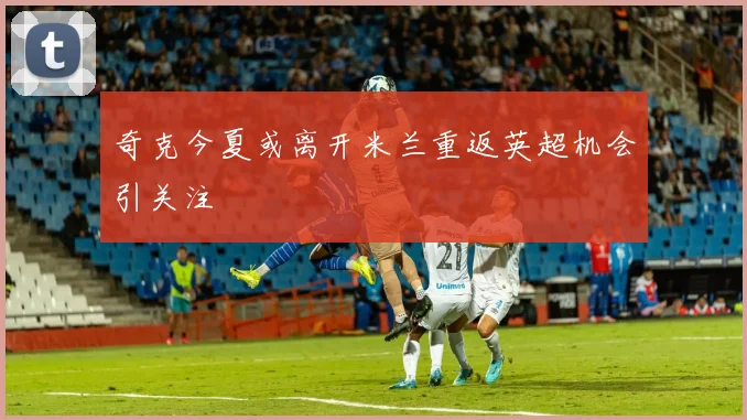 奇克今夏或离开米兰重返英超机会引关注