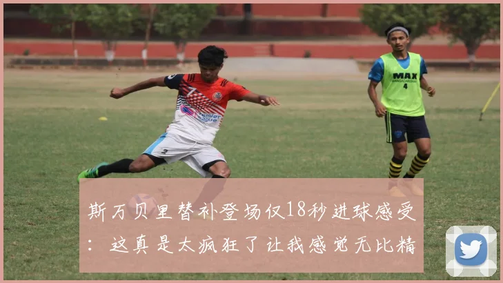 斯万贝里替补登场仅18秒进球感受：这真是太疯狂了让我感觉无比精彩
