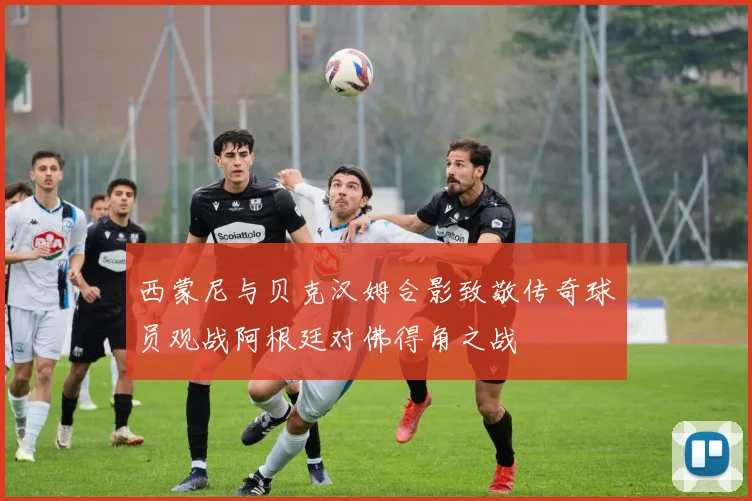 西蒙尼与贝克汉姆合影致敬传奇球员观战阿根廷对佛得角之战