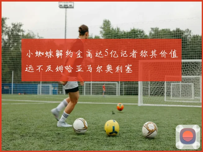 小蜘蛛解约金高达5亿记者称其价值远不及姆哈亚马尔奥利塞