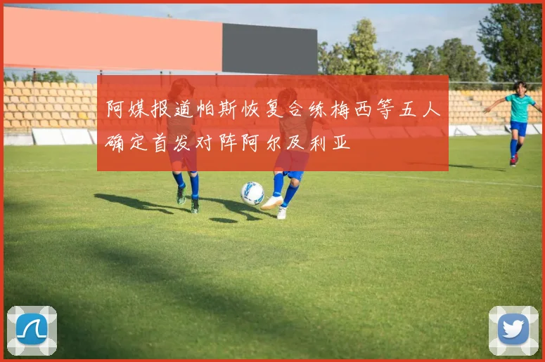 阿媒报道帕斯恢复合练梅西等五人确定首发对阵阿尔及利亚