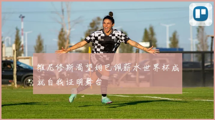 维尼修斯渴望姆巴佩薪水世界杯成就自我证明舞台