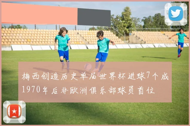 梅西创造历史单届世界杯进球7个成1970年后非欧洲俱乐部球员首位