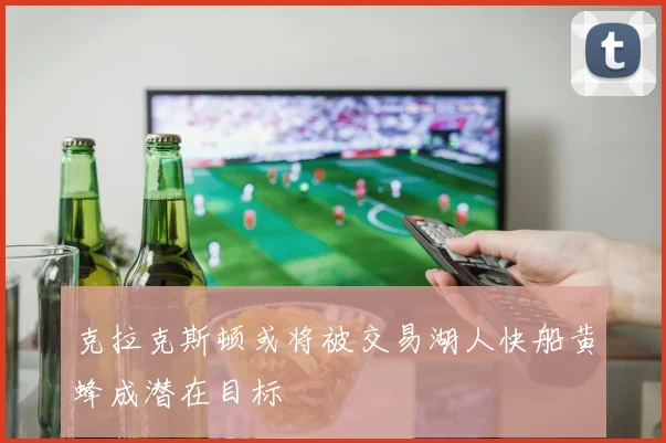 克拉克斯顿或将被交易湖人快船黄蜂成潜在目标