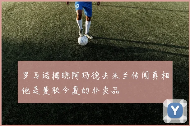 罗马诺揭晓阿玛德去米兰传闻真相他是曼联今夏的非卖品