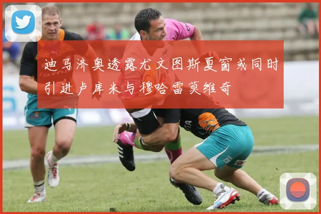 迪马济奥透露尤文图斯夏窗或同时引进卢库米与穆哈雷莫维奇