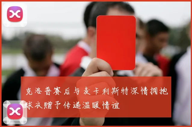 克洛普赛后与麦卡利斯特深情拥抱球衣赠予传递温暖情谊