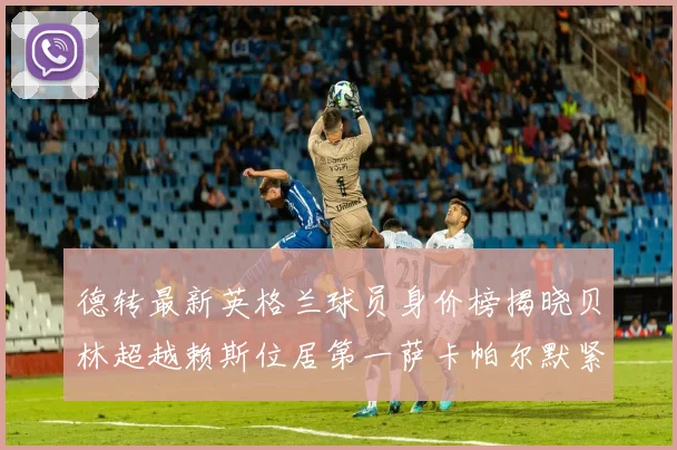 德转最新英格兰球员身价榜揭晓贝林超越赖斯位居第一萨卡帕尔默紧随其后