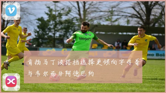 肯扬马丁谈搭档选择更倾向字母哥与韦尔而非阿德巴约