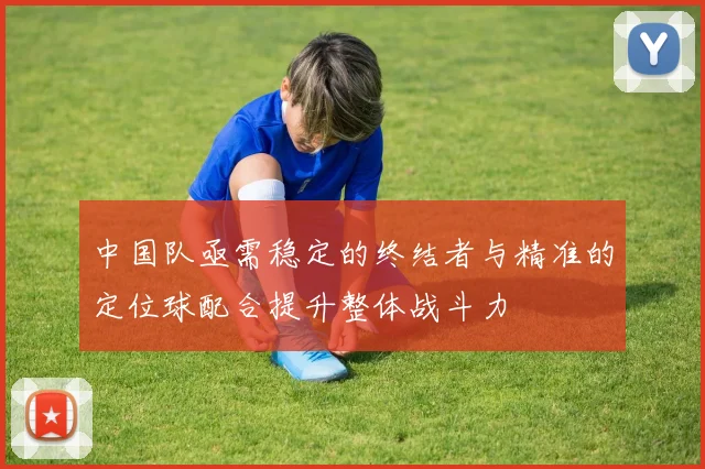 中国队亟需稳定的终结者与精准的定位球配合提升整体战斗力