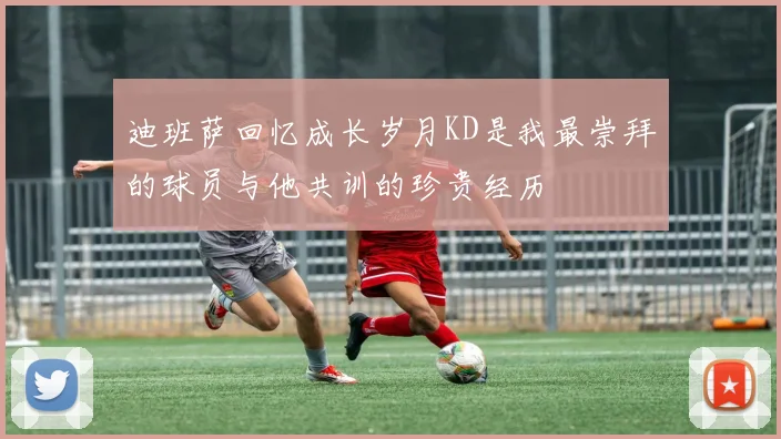 迪班萨回忆成长岁月KD是我最崇拜的球员与他共训的珍贵经历
