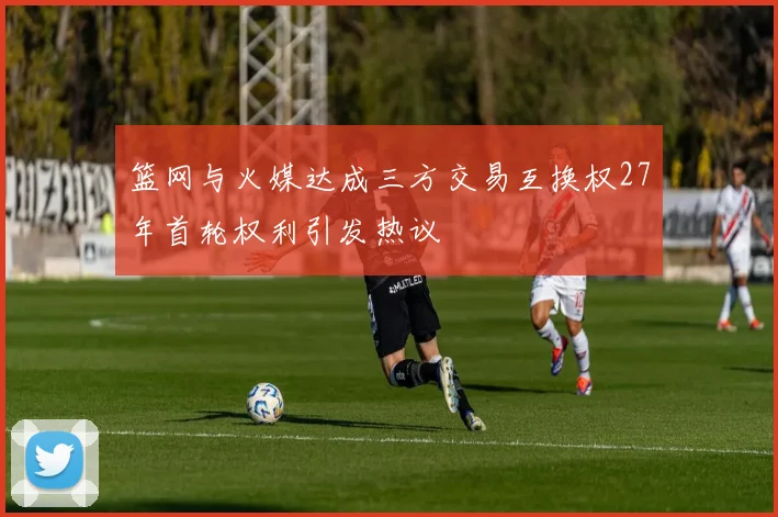 篮网与火媒达成三方交易互换权27年首轮权利引发热议