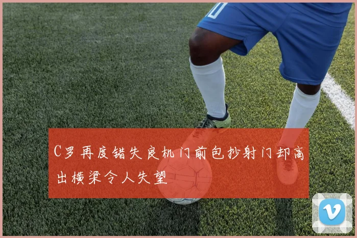 C罗再度错失良机门前包抄射门却高出横梁令人失望